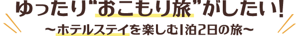 ゆったりおこもり旅がしたい！～ホテルステイを楽しむ1泊2日の旅～