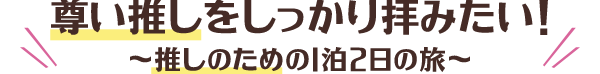 尊い推しをしっかり拝みたい！～推しのための1泊2日の旅～