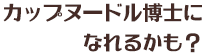 カップヌードル博士になれるかも？