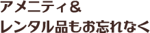 アメニティ＆レンタル品もお忘れなく