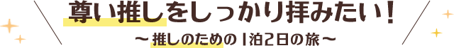 尊い推しをしっかり拝みたい！推しのための1泊2日の旅